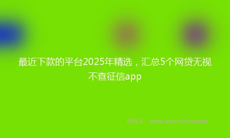 最近下款的平台2025年精选,汇总5个网贷无视不查征信app