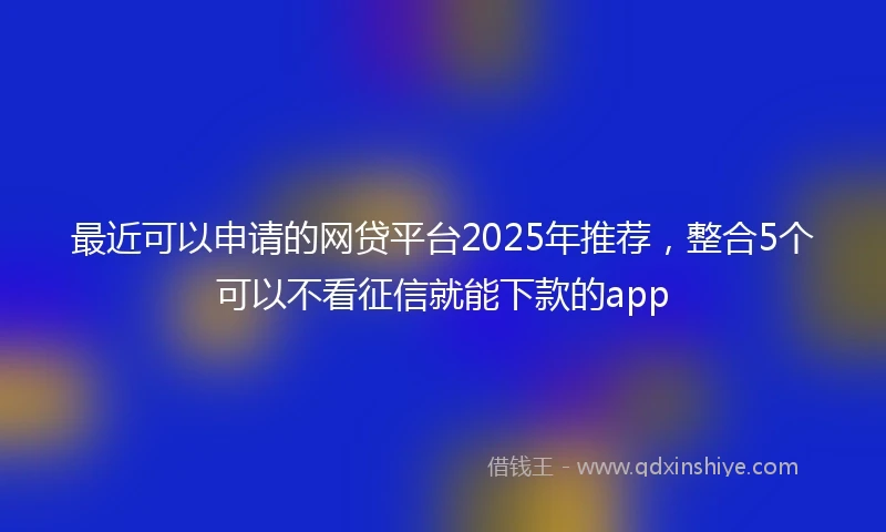 最近可以申请的网贷平台2025年推荐，整合5个可以不看征信就能下款的app