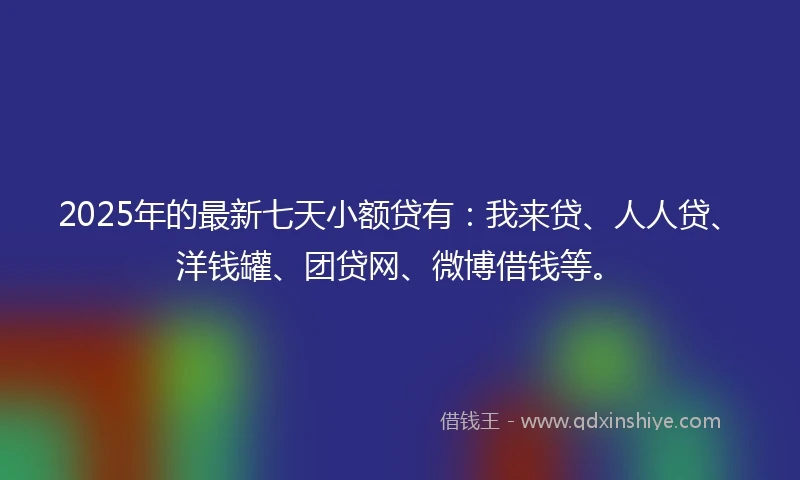 2025年的最新七天小额贷有：我来贷、人人贷、洋钱罐、团贷网、微博借钱等。