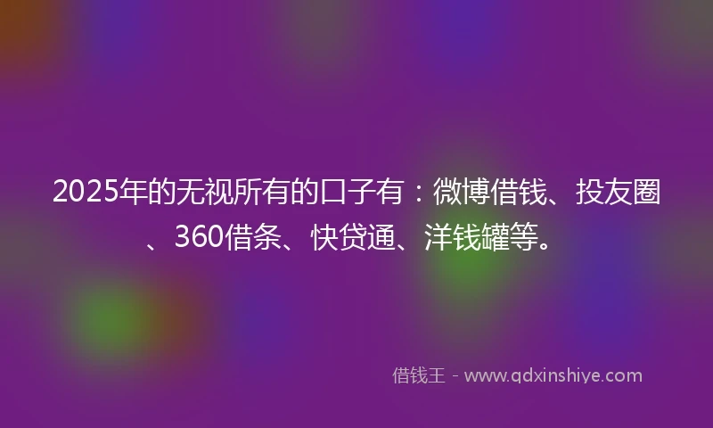 2025年的无视所有的口子有：微博借钱、投友圈、360借条、快贷通、洋钱罐等。