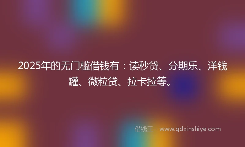 2025年的无门槛借钱有:读秒贷、分期乐、洋钱罐、微粒贷、拉卡拉等。