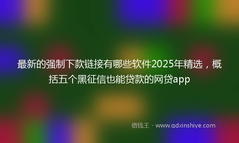 最新的强制下款链接有哪些软件2025年精选，概括五个黑征信也能贷款的网贷app