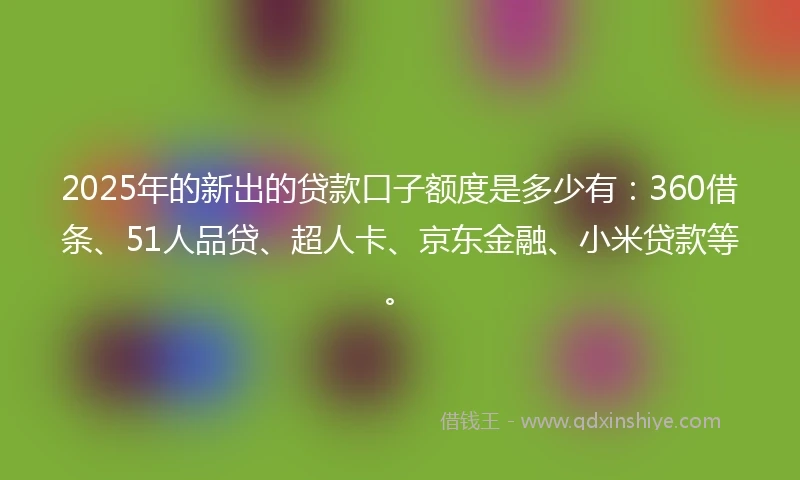 2025年的新出的贷款口子额度是多少有：360借条、51人品贷、超人卡、京东金融、小米贷款等。