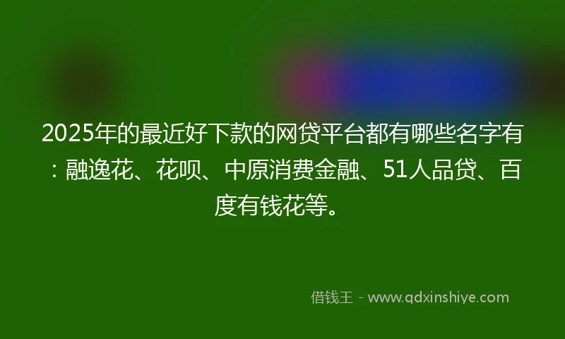 2025年的最近好下款的网贷平台都有哪些名字有：融逸花、花呗、中原消费金融、51人品贷、百度有钱花等。
