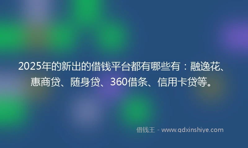 2025年的新出的借钱平台都有哪些有：融逸花、惠商贷、随身贷、360借条、信用卡贷等。