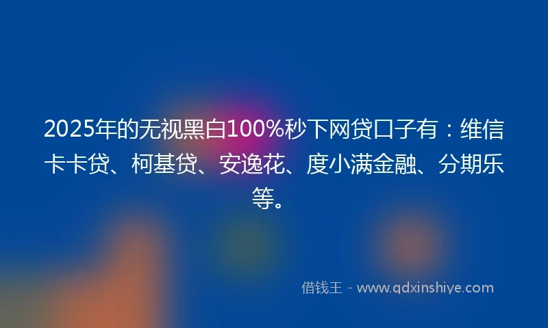 2025年的无视黑白100%秒下网贷口子有：维信卡卡贷、柯基贷、安逸花、度小满金融、分期乐等。