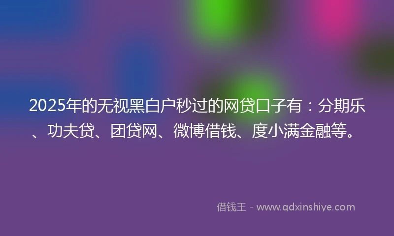 2025年的无视黑白户秒过的网贷口子有：分期乐、功夫贷、团贷网、微博借钱、度小满金融等。