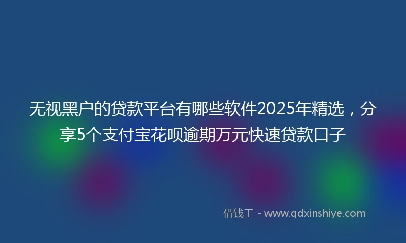 无视黑户的贷款平台有哪些软件2025年精选，分享5个支付宝花呗逾期万元快速贷款口子