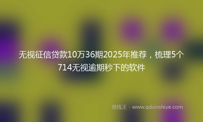 无视征信贷款10万36期2025年推荐，梳理5个714无视逾期秒下的软件