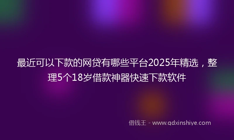 最近可以下款的网贷有哪些平台2025年精选,整理5个18岁借款神器快速下款软件