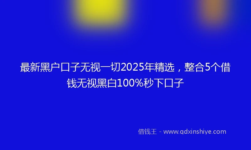 最新黑户口子无视一切2025年精选,整合5个借钱无视黑白100%秒下口子