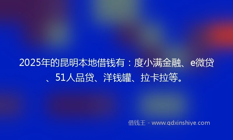 2025年的昆明本地借钱有：度小满金融、e微贷、51人品贷、洋钱罐、拉卡拉等。