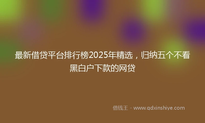 最新借贷平台排行榜2025年精选，归纳五个不看黑白户下款的网贷