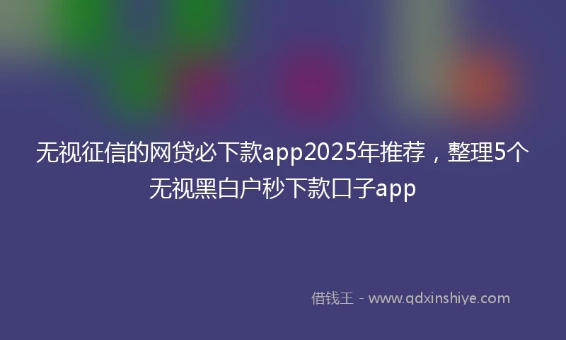 无视征信的网贷必下款app2025年推荐，整理5个无视黑白户秒下款口子app