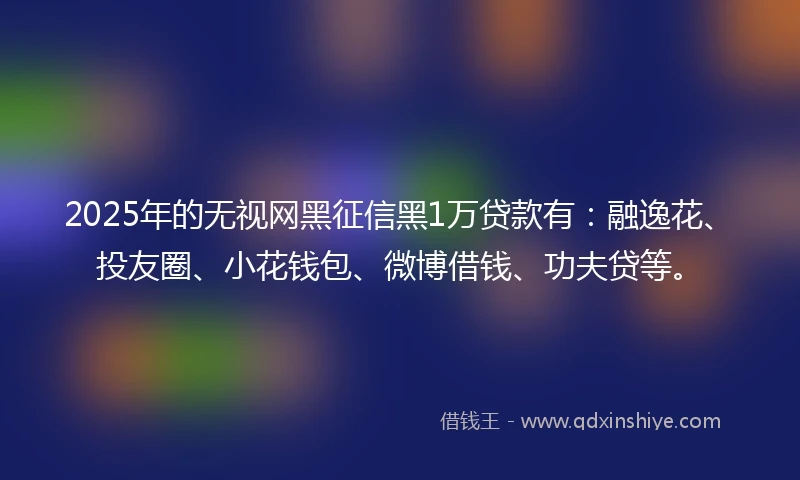 2025年的无视网黑征信黑1万贷款有：融逸花、投友圈、小花钱包、微博借钱、功夫贷等。