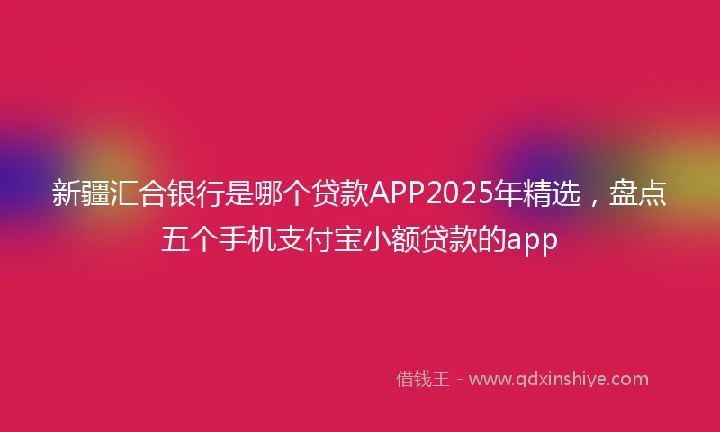 新疆汇合银行是哪个贷款APP2025年精选，盘点五个手机支付宝小额贷款的app