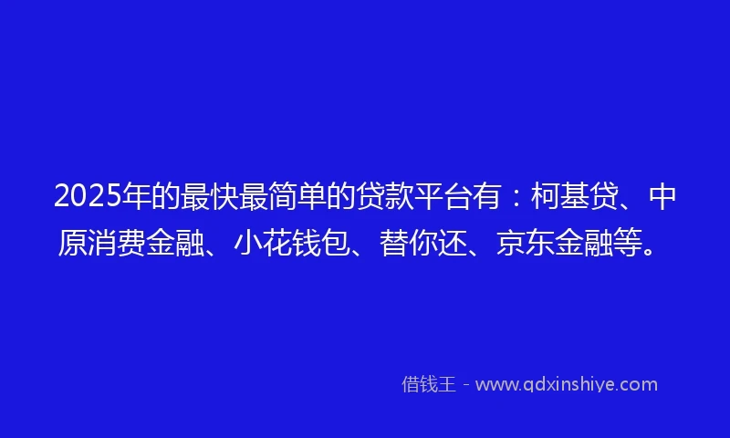 2025年的最快最简单的贷款平台有：柯基贷、中原消费金融、小花钱包、替你还、京东金融等。