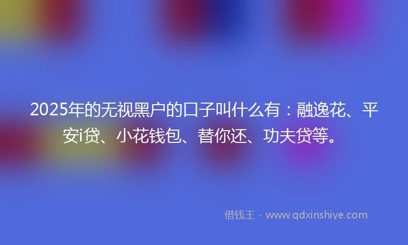 2025年的无视黑户的口子叫什么有：融逸花、平安i贷、小花钱包、替你还、功夫贷等。