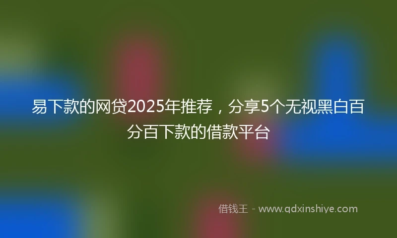 易下款的网贷2025年推荐，分享5个无视黑白百分百下款的借款平台