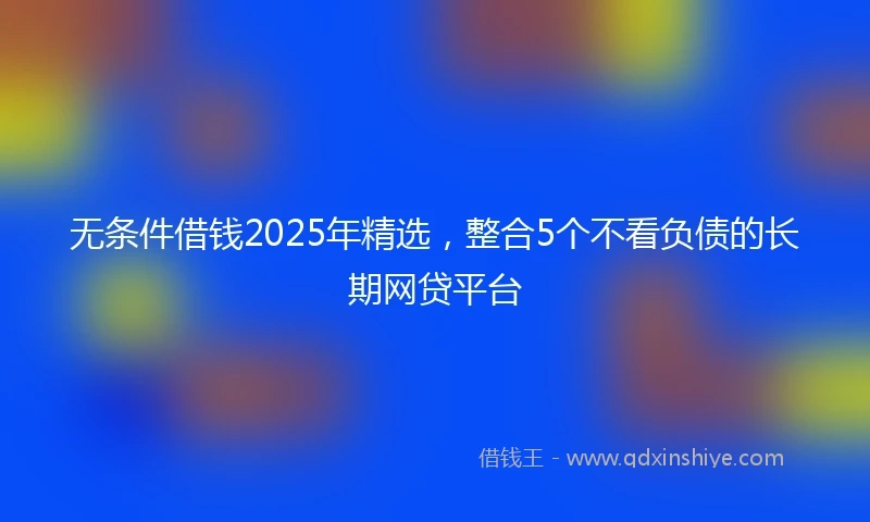 无条件借钱2025年精选，整合5个不看负债的长期网贷平台