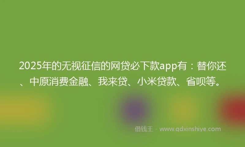 2025年的无视征信的网贷必下款app有：替你还、中原消费金融、我来贷、小米贷款、省呗等。
