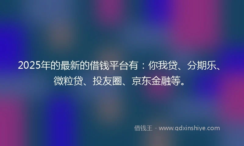 2025年的最新的借钱平台有：你我贷、分期乐、微粒贷、投友圈、京东金融等。