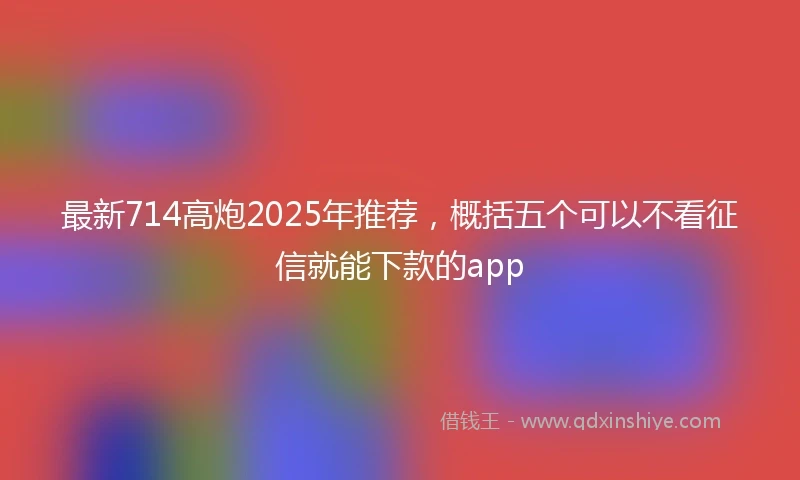 最新714高炮2025年推荐，概括五个可以不看征信就能下款的app