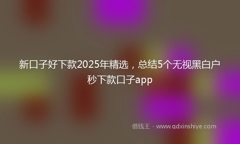 新口子好下款2025年精选,总结5个无视黑白户秒下款口子app