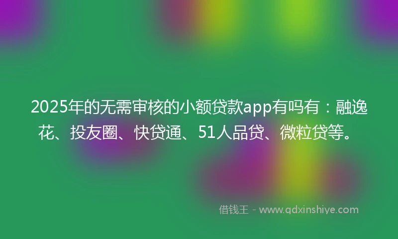 2025年的无需审核的小额贷款app有吗有：融逸花、投友圈、快贷通、51人品贷、微粒贷等。