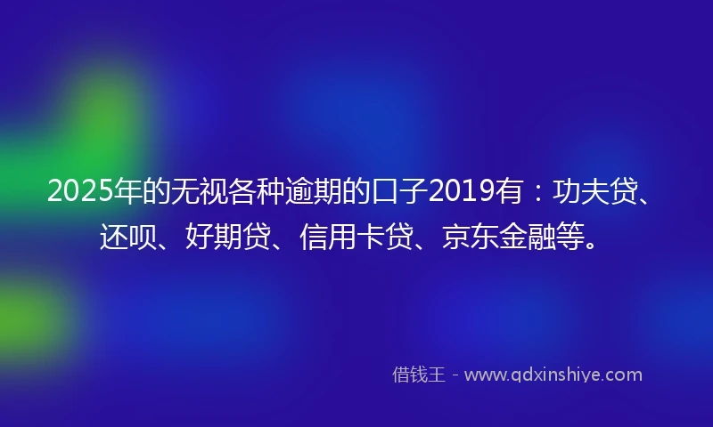 2025年的无视各种逾期的口子2019有：功夫贷、还呗、好期贷、信用卡贷、京东金融等。