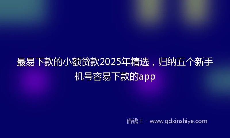 最易下款的小额贷款2025年精选,归纳五个新手机号容易下款的app
