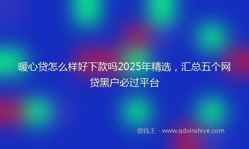 暖心贷怎么样好下款吗2025年精选，汇总五个网贷黑户必过平台