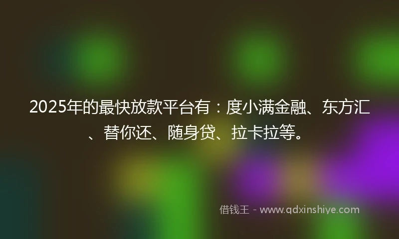 2025年的最快放款平台有：度小满金融、东方汇、替你还、随身贷、拉卡拉等。