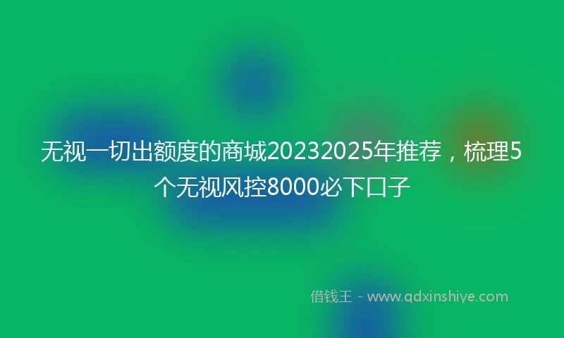 无视一切出额度的商城20232025年推荐，梳理5个无视风控8000必下口子