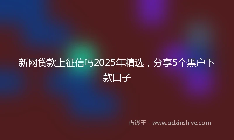 新网贷款上征信吗2025年精选，分享5个黑户下款口子