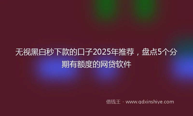无视黑白秒下款的口子2025年推荐，盘点5个分期有额度的网贷软件