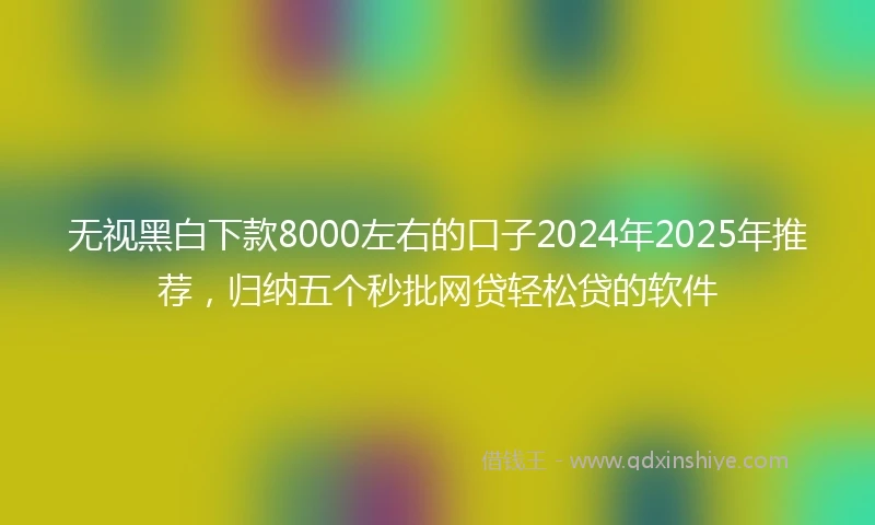 无视黑白下款8000左右的口子2024年2025年推荐，归纳五个秒批网贷轻松贷的软件