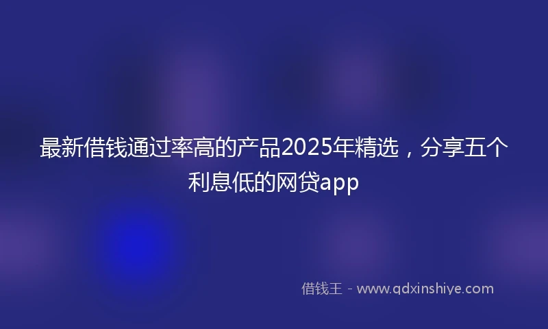 最新借钱通过率高的产品2025年精选,分享五个利息低的网贷app