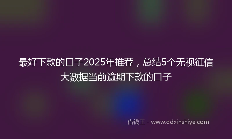 最好下款的口子2025年推荐，总结5个无视征信大数据当前逾期下款的口子