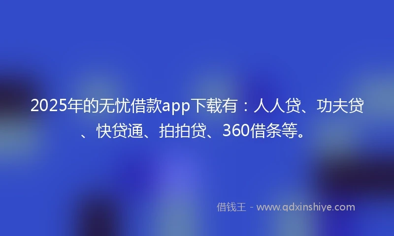 2025年的无忧借款app下载有：人人贷、功夫贷、快贷通、拍拍贷、360借条等。