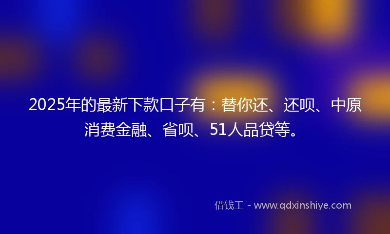 2025年的最新下款口子有：替你还、还呗、中原消费金融、省呗、51人品贷等。