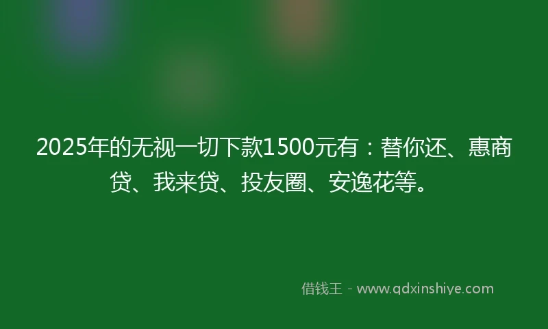 2025年的无视一切下款1500元有：替你还、惠商贷、我来贷、投友圈、安逸花等。