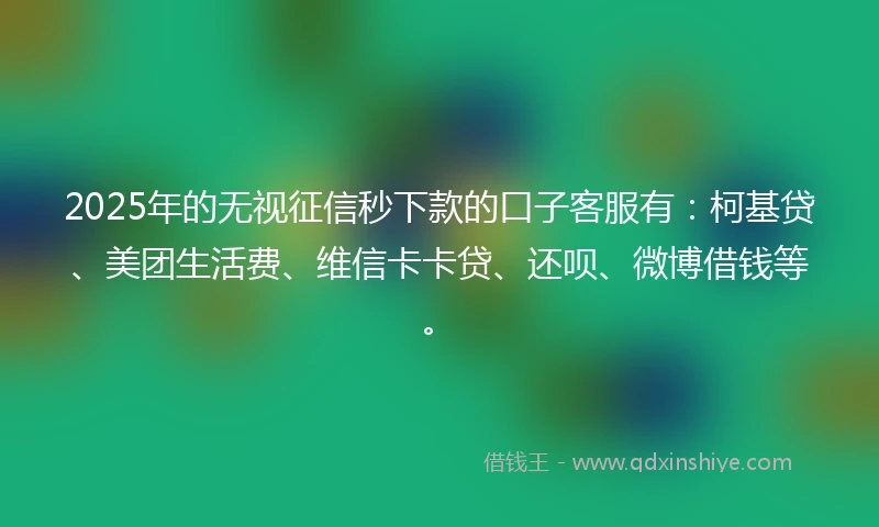 2025年的无视征信秒下款的口子客服有：柯基贷、美团生活费、维信卡卡贷、还呗、微博借钱等。