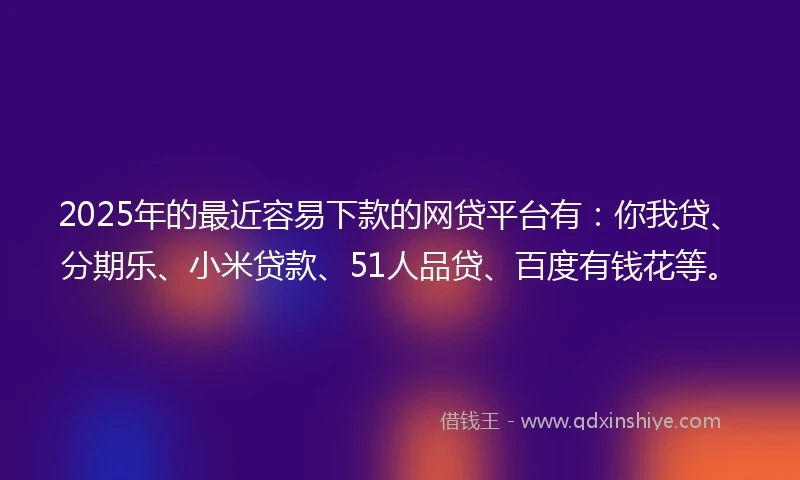 2025年的最近容易下款的网贷平台有：你我贷、分期乐、小米贷款、51人品贷、百度有钱花等。