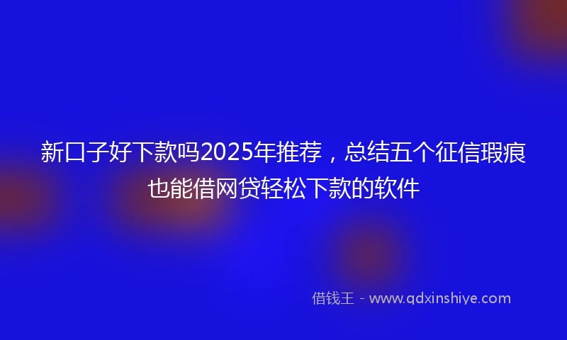 新口子好下款吗2025年推荐，总结五个征信瑕疵也能借网贷轻松下款的软件