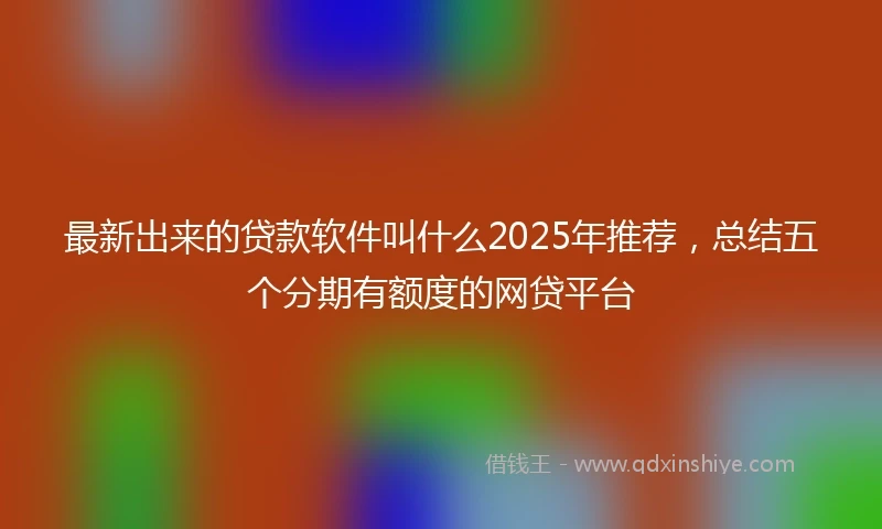 最新出来的贷款软件叫什么2025年推荐，总结五个分期有额度的网贷平台