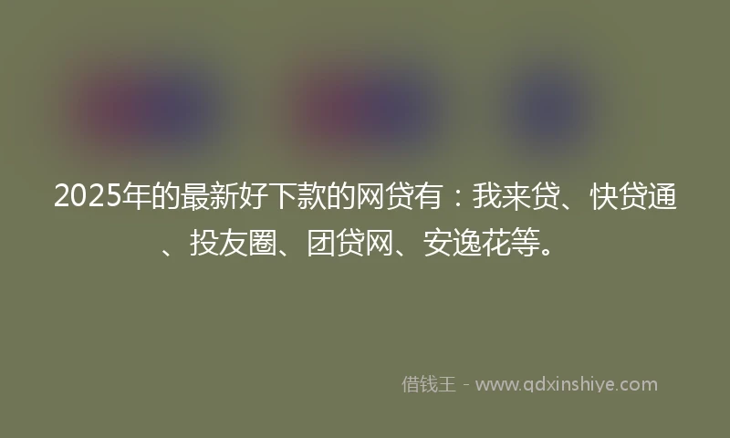 2025年的最新好下款的网贷有：我来贷、快贷通、投友圈、团贷网、安逸花等。