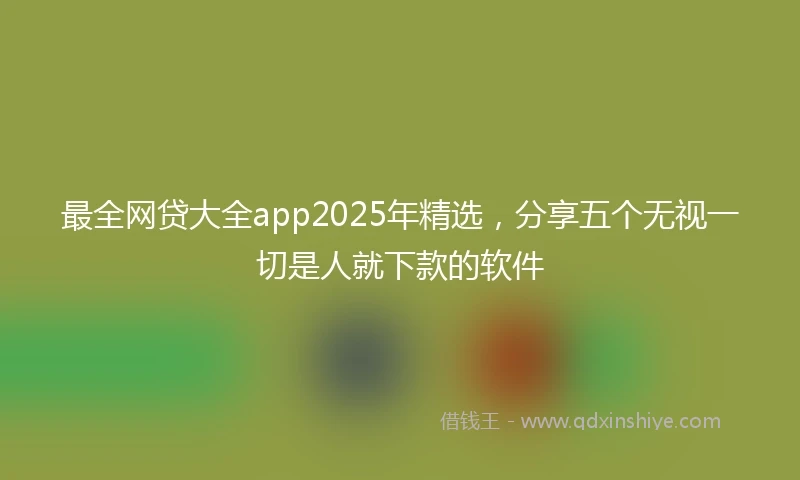 最全网贷大全app2025年精选，分享五个无视一切是人就下款的软件