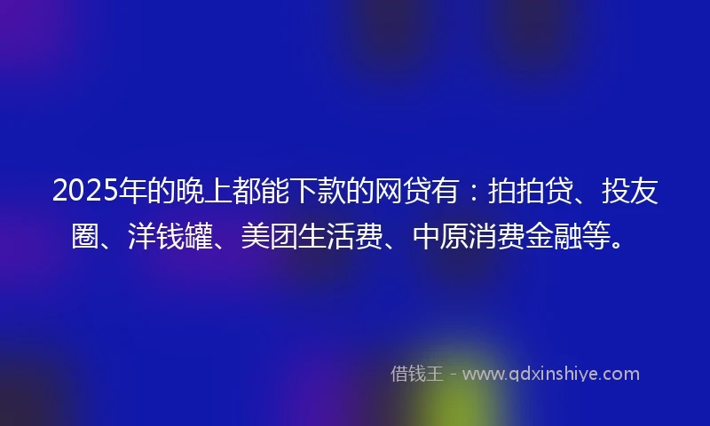 2025年的晚上都能下款的网贷有：拍拍贷、投友圈、洋钱罐、美团生活费、中原消费金融等。