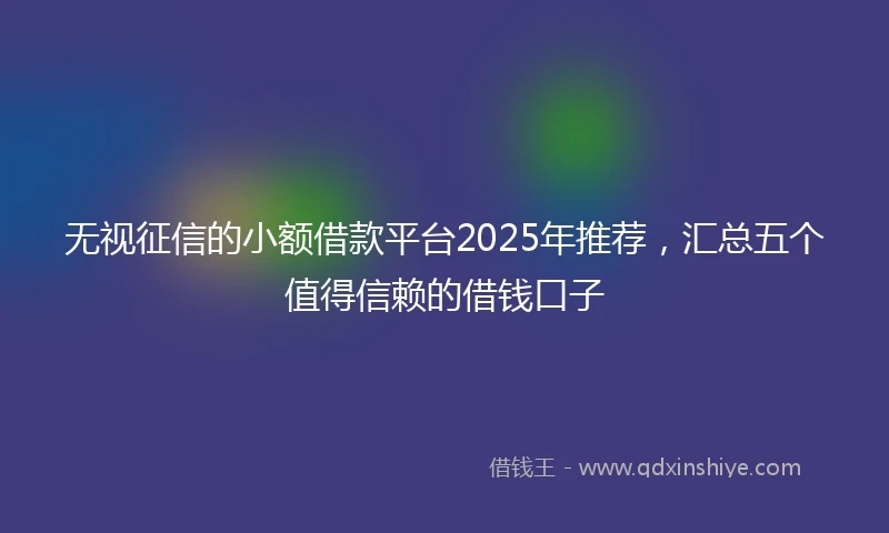 无视征信的小额借款平台2025年推荐，汇总五个值得信赖的借钱口子